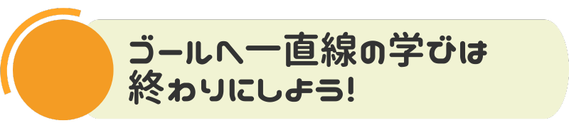 ゴールへ一直線の学びは終わりにしよう！